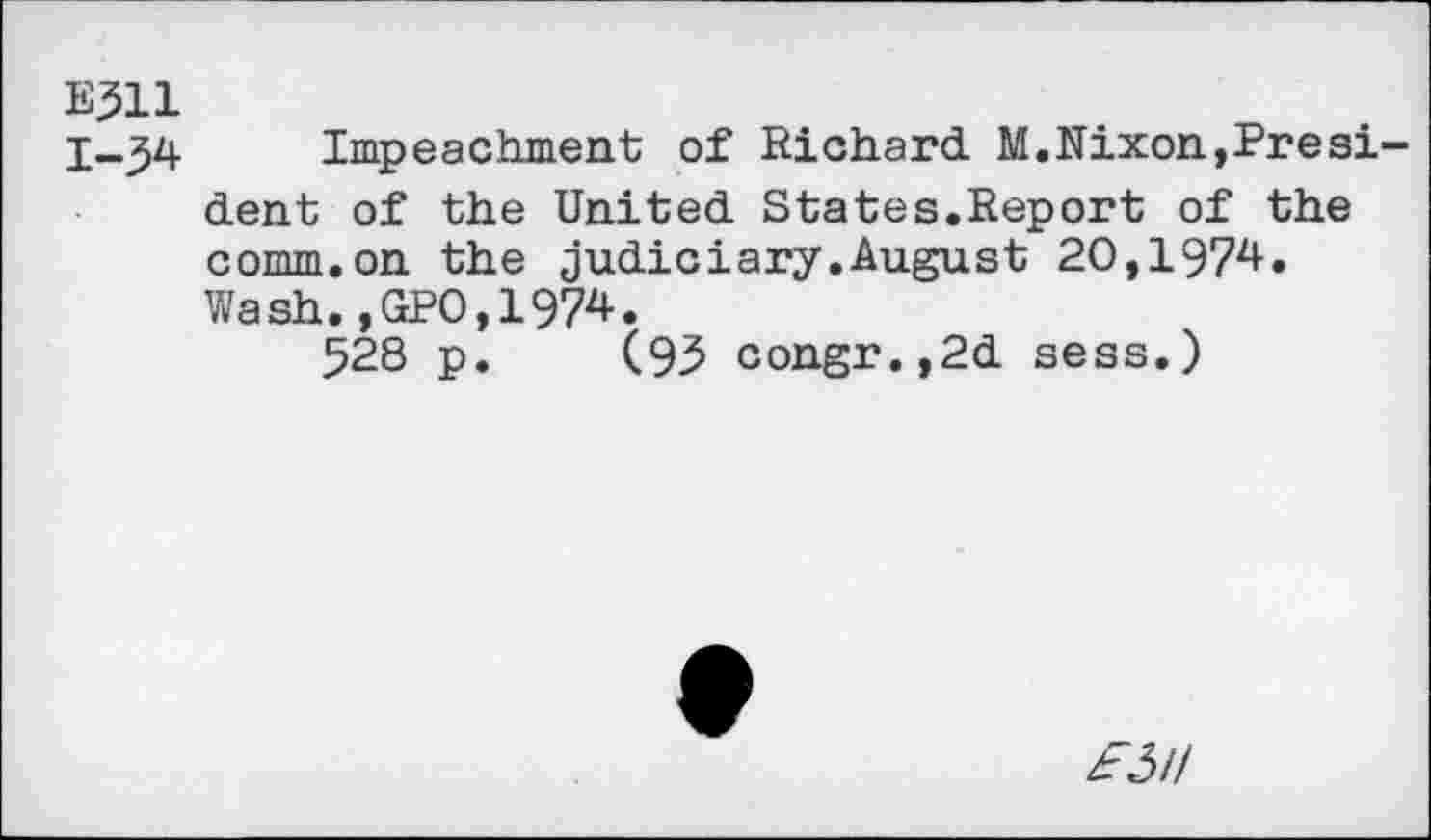 ﻿E311
1-34 Impeachment of Richard M.Nixon,President of the United States.Report of the comm.on the judiciary.August 20,1974. Wash.,GP0,1974.
528 p. (93 congr.,2d sess.)
